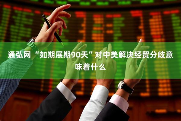 通弘网 “如期展期90天”对中美解决经贸分歧意味着什么