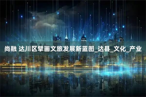 尚融 达川区擘画文旅发展新蓝图_达县_文化_产业