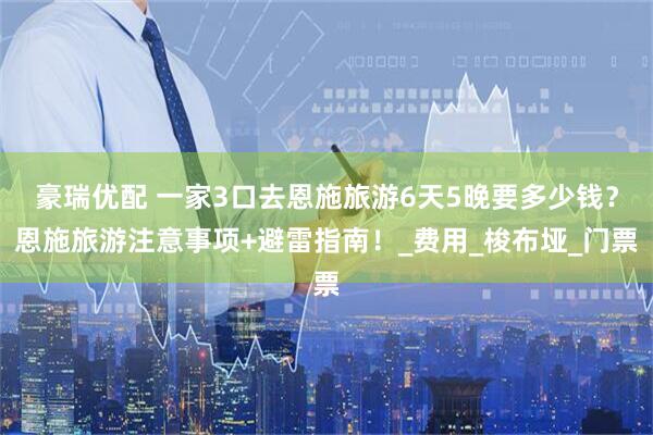 豪瑞优配 一家3口去恩施旅游6天5晚要多少钱？恩施旅游注意事项+避雷指南！_费用_梭布垭_门票