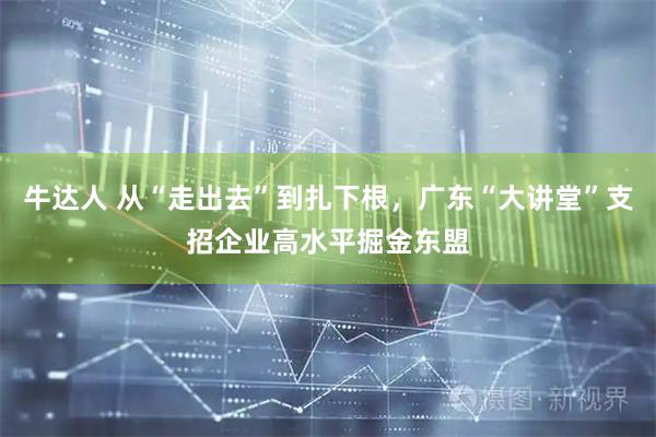 牛达人 从“走出去”到扎下根，广东“大讲堂”支招企业高水平掘金东盟
