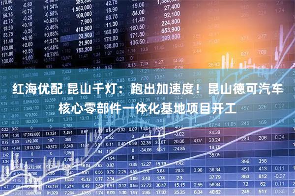 红海优配 昆山千灯：跑出加速度！昆山德可汽车核心零部件一体化基地项目开工