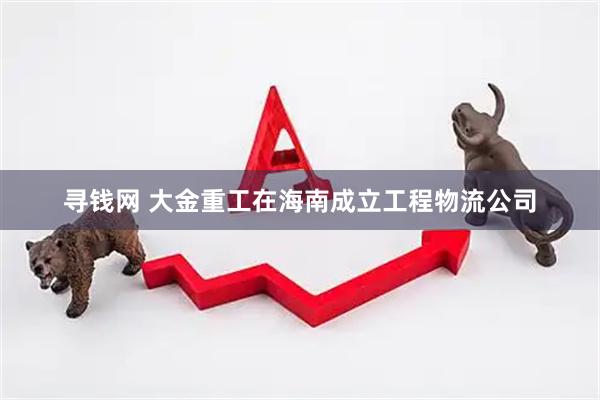 寻钱网 大金重工在海南成立工程物流公司