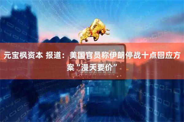 元宝枫资本 报道：美国官员称伊朗停战十点回应方案“漫天要价”