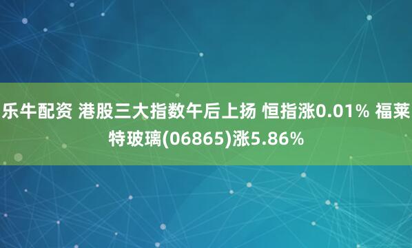 乐牛配资 港股三大指数午后上扬 恒指涨0.01% 福莱特玻璃(06865)涨5.86%